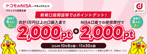 ドコモのNISA by マネックス証券 マネックス証券主催 新規口座開設等でdポイントゲット！ 抽選で5人に2人合計1万円以上の口座入金で2,000pt + 抽選で5人に2人NISA口座での投信買付で2,000pt 2024年10月8日～11月30日